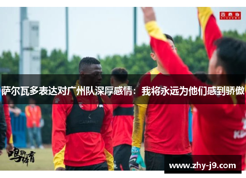 萨尔瓦多表达对广州队深厚感情：我将永远为他们感到骄傲