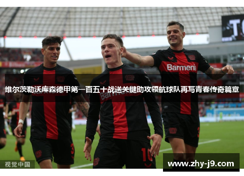 维尔茨勒沃库森德甲第一百五十战送关键助攻领航球队再写青春传奇篇章 维尔茨勒沃库森德甲第一百五十战送关键助攻领航球队再写青春传奇篇章