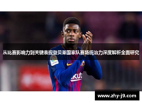 从比赛影响力到关键表现登贝莱国家队赛场统治力深度解析全面研究 从比赛影响力到关键表现登贝莱国家队赛场统治力深度解析全面研究