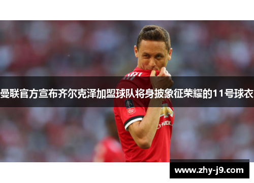 曼联官方宣布齐尔克泽加盟球队将身披象征荣耀的11号球衣