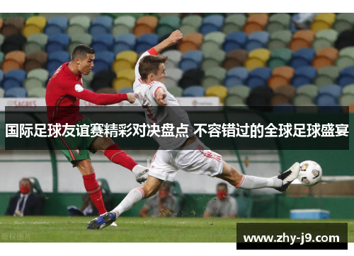 国际足球友谊赛精彩对决盘点 不容错过的全球足球盛宴