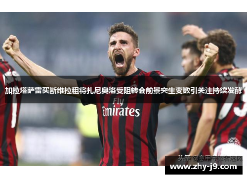 加拉塔萨雷买断维拉租将扎尼奥洛受阻转会前景突生变数引关注持续发酵 加拉塔萨雷买断维拉租将扎尼奥洛受阻转会前景突生变数引关注持续发酵