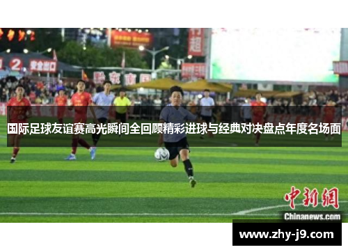 国际足球友谊赛高光瞬间全回顾精彩进球与经典对决盘点年度名场面 国际足球友谊赛高光瞬间全回顾精彩进球与经典对决盘点年度名场面