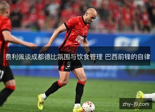 费利佩谈成都德比氛围与饮食管理 巴西前锋的自律 费利佩谈成都德比氛围与饮食管理 巴西前锋的自律